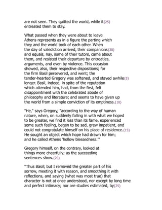 are not seen. They quitted the world, while it{25}
entreated them to stay.
What passed when they were about to leave
Athens represents as in a figure the parting which
they and the world took of each other. When
the day of valediction arrived, their companions{30}
and equals, nay, some of their tutors, came about
them, and resisted their departure by entreaties,
arguments, and even by violence. This occasion
showed, also, their respective dispositions; for
the firm Basil persevered, and went; the
tender-hearted Gregory was softened, and stayed awhile{5}
longer. Basil, indeed, in spite of the reputation
which attended him, had, from the first, felt
disappointment with the celebrated abode of
philosophy and literature; and seems to have given up
the world from a simple conviction of its emptiness.{10}
"He," says Gregory, "according to the way of human
nature, when, on suddenly falling in with what we hoped
to be greater, we find it less than its fame, experienced
some such feeling, began to be sad, grew impatient, and
could not congratulate himself on his place of residence.{15}
He sought an object which hope had drawn for him;
and he called Athens 'hollow blessedness.'"
Gregory himself, on the contrary, looked at
things more cheerfully; as the succeeding
sentences show.{20}
"Thus Basil; but I removed the greater part of his
sorrow, meeting it with reason, and smoothing it with
reflections, and saying (what was most true) that
character is not at once understood, nor except by long time
and perfect intimacy; nor are studies estimated, by{25}
 