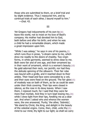 those who are submitted to them, on a brief trial and
by slight evidence. Thus I reassured him, and by
continual trials of each other, I bound myself to him."
—Orat. 43.
III
Yet Gregory had inducements of his own to{30}
leave the world, not to insist on his love of Basil's
company. His mother had devoted him to God,
both before and after his birth; and when he was
a child he had a remarkable dream, which made
a great impression upon him.
"While I was asleep," he says in one of his poems,{5}
which runs thus in prose, "a dream came to me, which
drew me readily to the desire of chastity. Two virgin
forms, in white garments, seemed to shine close to me.
Both were fair and of one age, and their ornament lay
in their want of ornament, which is a woman's beauty.{10}
No gold adorned their neck, nor jacinth; nor had they
the delicate spinning of the silkworm. Their fair robe
was bound with a girdle, and it reached down to their
ankles. Their head and face were concealed by a veil,
and their eyes were fixed on the ground. The fair glow{15}
of modesty was on both of them, as far as could be seen
under their thick covering. Their lips were closed in
silence, as the rose in its dewy leaves. When I saw
them, I rejoiced much; for I said that they were far
more than mortals. And they in turn kept kissing me,{20}
while I drew light from their lips, fondling me as a dear
son. And when I asked who and whence the women
were, the one answered, 'Purity,' the other, 'Sobriety';
'We stand by Christ, the King, and delight in the beauty
of the celestial virgins. Come, then, child, unite thy{25}
mind to our mind, thy light to our light; so shall we carry
 