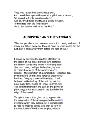 They who retired held an uprighter port,
And raised their eyes with quiet strength towards heaven;
Yet served self only, unfraternally.{30}
And so, 'twixt these and those, I struck my path,
To meditate with the free solitary,
Yet to live secular, and serve mankind."
AUGUSTINE AND THE VANDALS
"The just perisheth, and no man layeth it to heart; and men of
mercy are taken away, for there is none to understand; for the
just man is taken away from before the face of evil."
I
I began by directing the reader's attention to
the labors of two great bishops, who restored
the faith of Christianity where it had long been
obscured. Now, I will put before him, by way
of contrast, a scene of the overthrow of{5}
religion,—the extinction of a candlestick,—effected, too,
by champions of the same heretical creed which
Basil and Gregory successfully resisted. It will
be found in the history of the last days of the
great Augustine, Bishop of Hippo, in Africa.{10}
The truth triumphed in the East by the power of
preaching; it was extirpated in the South by the
edge of the sword.
Though it may not be given us to appropriate
the prophecies of the Apocalypse to the real{15}
events to which they belong, yet it is impossible
to read its inspired pages, and then to turn to
the dissolution of the Roman empire, without
 