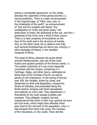 seeing a remarkable agreement, on the whole,
between the calamities of that period and the{20}
sacred prediction. There is a plain announcement
in the inspired page, of "Woe, woe, woe, to
the inhabitants of the earth"; an announcement
of "hail and fire mingled with blood," the
conflagration of "trees and green grass," the
destruction of ships, the darkening of the sun, and the{5}
poisoning of the rivers over a third of their course.
There is a clear prophecy of revolutions on the
face of the earth and in the structure of society.
And, on the other hand, let us observe how fully
such general foretokenings are borne out, among{10}
other passages of history, in the Vandalic
conquest of Africa.
The coast of Africa, between the great desert
and the Mediterranean, was one of the most
fruitful and opulent portions of the Roman world.{15}
The eastern extremity of it was more especially
connected with the empire, containing in it
Carthage, Hippo, and other towns, celebrated as
being sees of the Christian Church, as well as
places of civil importance. In the spring of the{20}
year 428, the Vandals, Arians by creed, and
barbarians by birth and disposition, crossed the
Straits of Gibraltar, and proceeded along this
fertile district, bringing with them devastation
and captivity on every side. They abandoned{25}
themselves to the most savage cruelties and
excesses. They pillaged, ravaged, burned,
massacred all that came in their way, sparing not even
the fruit trees, which might have afforded some
poor food to the remnant of the population, who{30}
had escaped from them into caves, the recesses
of the mountains, or into vaults. Twice did this
 