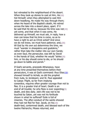 but retreated to the neighborhood of the desert.
When they took up stones to cast at Him, He{10}
hid Himself; when they attempted to cast Him
down headlong, He made His way through them;
when He heard of the Baptist's death, He retired
across the lake into a desert place, apart. If it
be said that He did so, because His time was not{15}
yet come, and that when it was come, He
delivered up Himself, we must ask, in reply, how a
man can know that his time is come, so as to
have a right to act as Christ acted? And since
we do not know, we must have patience; and,{20}
till God by His own act determines the time, we
must "wander in sheepskins and goatskins,"
rather than take the matter into our own hands;
as even Saul, the persecutor, was left by David
in the hands of God, whether He would "strike{25}
him, or his day should come to die, or he should
go down to battle and perish."
If God's servants, proceeds Athanasius, have
at any time presented themselves before their
persecutors, it was at God's command: thus Elias{30}
showed himself to Achab; so did the prophet
from Juda, to Jeroboam; and St. Paul appealed
to Cæsar. Flight, so far from implying
cowardice, requires often greater courage than not to
flee. It is a greater trial of heart. Death is an
end of all trouble; he who flees is ever expecting{5}
death, and dies daily. Job's life was not to be
touched by Satan, yet was not his fortitude
shown in what he suffered? Exile is full of
miseries. The after-conduct of the saints showed
they had not fled for fear. Jacob, on his{10}
death-bed, contemned death, and blessed each of the
twelve Patriarchs; Moses returned, and
 