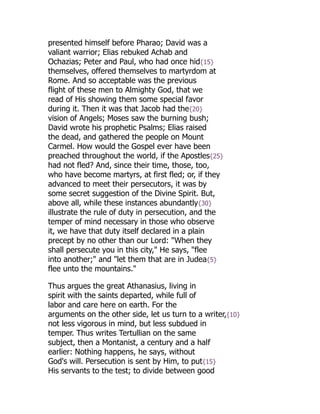 presented himself before Pharao; David was a
valiant warrior; Elias rebuked Achab and
Ochazias; Peter and Paul, who had once hid{15}
themselves, offered themselves to martyrdom at
Rome. And so acceptable was the previous
flight of these men to Almighty God, that we
read of His showing them some special favor
during it. Then it was that Jacob had the{20}
vision of Angels; Moses saw the burning bush;
David wrote his prophetic Psalms; Elias raised
the dead, and gathered the people on Mount
Carmel. How would the Gospel ever have been
preached throughout the world, if the Apostles{25}
had not fled? And, since their time, those, too,
who have become martyrs, at first fled; or, if they
advanced to meet their persecutors, it was by
some secret suggestion of the Divine Spirit. But,
above all, while these instances abundantly{30}
illustrate the rule of duty in persecution, and the
temper of mind necessary in those who observe
it, we have that duty itself declared in a plain
precept by no other than our Lord: "When they
shall persecute you in this city," He says, "flee
into another;" and "let them that are in Judea{5}
flee unto the mountains."
Thus argues the great Athanasius, living in
spirit with the saints departed, while full of
labor and care here on earth. For the
arguments on the other side, let us turn to a writer,{10}
not less vigorous in mind, but less subdued in
temper. Thus writes Tertullian on the same
subject, then a Montanist, a century and a half
earlier: Nothing happens, he says, without
God's will. Persecution is sent by Him, to put{15}
His servants to the test; to divide between good
 