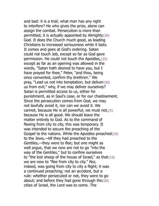 and bad: it is a trial; what man has any right
to interfere? He who gives the prize, alone can
assign the combat. Persecution is more than
permitted, it is actually appointed by Almighty{20}
God. It does the Church much good, as leading
Christians to increased seriousness while it lasts.
It comes and goes at God's ordering. Satan
could not touch Job, except so far as God gave
permission. He could not touch the Apostles,{25}
except as far as an opening was allowed in the
words, "Satan hath desired to have you, but I
have prayed for thee," Peter, "and thou, being
once converted, confirm thy brethren." We
pray, "Lead us not into temptation, but deliver{30}
us from evil;" why, if we may deliver ourselves?
Satan is permitted access to us, either for
punishment, as in Saul's case, or for our chastisement.
Since the persecution comes from God, we may
not lawfully avoid it, nor can we avoid it. We
cannot, because He is all powerful; we must not,{5}
because He is all good. We should leave the
matter entirely to God. As to the command of
fleeing from city to city, this was temporary. It
was intended to secure the preaching of the
Gospel to the nations. While the Apostles preached{10}
to the Jews,—till they had preached to the
Gentiles,—they were to flee; but one might as
well argue, that we now are not to go "into the
way of the Gentiles," but to confine ourselves
to "the lost sheep of the house of Israel," as that{15}
we are now to "flee from city to city." Nor,
indeed, was going from city to city a flight; it was
a continued preaching; not an accident, but a
rule: whether persecuted or not, they were to go
about; and before they had gone through the{20}
cities of Israel, the Lord was to come. The
 