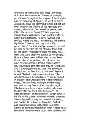 command contemplated only those very cities.
If St. Paul escaped out of "Damascus by night,
yet afterwards, against the prayers of the disciples
and the prophecy of Agabus, he went up to{25}
Jerusalem. Thus the command to flee did not last
even through the lifetime of the Apostles; and,
indeed, why should God introduce persecution,
if He bids us retire from it? This is imputing
inconsistency to His acts. If we want texts to{30}
justify our not fleeing, He says, "Whoso shall
confess Me before men, I will confess him before
My Father." "Blessed are they that suffer
persecution;" "He that shall persevere to the end,
he shall be saved;" "Be not afraid of them that
kill the body;" "Whosoever does not carry his{5}
cross and come after Me, cannot be My disciple."
How are these texts fulfilled when a man flees.
Christ, who is our pattern, did not more than
pray, "If it be possible, let this chalice pass:"
we, too, should both stay and pray as He did.{10}
And it is expressly told us, that "We also ought
to lay down our lives for the brethren." Again, it
is said, "Perfect charity casteth out fear;" he
who flees, fears; he who fears, "is not perfected
in charity." The Greek proverb is sometimes{15}
urged, "He who flees, will fight another day;"
yes, and he may flee another day, also. Again,
if bishops, priests, and deacons flee, why must
the laity stay? or must they flee also? "The
good shepherd," on the contrary, "layeth down{20}
his life for his sheep"; whereas, the bad shepherd
"seeth the wolf coming, and leaveth the sheep,
and fleeth." At no time, as Jeremiah, Ezekiel,
and Zechariah tell us, is the flock in greater
danger of being scattered than when it loses its{25}
shepherd. Tertullian ends thus: "This doctrine, my
 