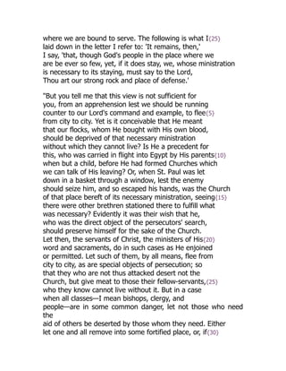 where we are bound to serve. The following is what I{25}
laid down in the letter I refer to: 'It remains, then,'
I say, 'that, though God's people in the place where we
are be ever so few, yet, if it does stay, we, whose ministration
is necessary to its staying, must say to the Lord,
Thou art our strong rock and place of defense.'
"But you tell me that this view is not sufficient for
you, from an apprehension lest we should be running
counter to our Lord's command and example, to flee{5}
from city to city. Yet is it conceivable that He meant
that our flocks, whom He bought with His own blood,
should be deprived of that necessary ministration
without which they cannot live? Is He a precedent for
this, who was carried in flight into Egypt by His parents{10}
when but a child, before He had formed Churches which
we can talk of His leaving? Or, when St. Paul was let
down in a basket through a window, lest the enemy
should seize him, and so escaped his hands, was the Church
of that place bereft of its necessary ministration, seeing{15}
there were other brethren stationed there to fulfill what
was necessary? Evidently it was their wish that he,
who was the direct object of the persecutors' search,
should preserve himself for the sake of the Church.
Let then, the servants of Christ, the ministers of His{20}
word and sacraments, do in such cases as He enjoined
or permitted. Let such of them, by all means, flee from
city to city, as are special objects of persecution; so
that they who are not thus attacked desert not the
Church, but give meat to those their fellow-servants,{25}
who they know cannot live without it. But in a case
when all classes—I mean bishops, clergy, and
people—are in some common danger, let not those who need
the
aid of others be deserted by those whom they need. Either
let one and all remove into some fortified place, or, if{30}
 