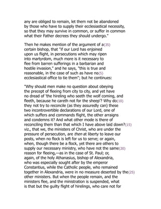 any are obliged to remain, let them not be abandoned
by those who have to supply their ecclesiastical necessity,
so that they may survive in common, or suffer in common
what their Father decrees they should undergo."
Then he makes mention of the argument of a{35}
certain bishop, that "if our Lord has enjoined
upon us flight, in persecutions which may ripen
into martyrdom, much more is it necessary to
flee from barren sufferings in a barbarian and
hostile invasion," and he says, "this is true and
reasonable, in the case of such as have no{5}
ecclesiastical office to tie them"; but he continues:
"Why should men make no question about obeying
the precept of fleeing from city to city, and yet have
no dread of 'the hireling who seeth the wolf coming, and
fleeth, because he careth not for the sheep'? Why do{10}
they not try to reconcile (as they assuredly can) these
two incontrovertible declarations of our Lord, one of
which suffers and commands flight, the other arraigns
and condemns it? And what other mode is there of
reconciling them than that which I have above laid down?{15}
viz., that we, the ministers of Christ, who are under the
pressure of persecution, are then at liberty to leave our
posts, when no flock is left for us to serve; or again,
when, though there be a flock, yet there are others to
supply our necessary ministry, who have not the same{20}
reason for fleeing,—as in the case of St. Paul; or,
again, of the holy Athanasius, bishop of Alexandria,
who was especially sought after by the emperor
Constantius, while the Catholic people, who remained
together in Alexandria, were in no measure deserted by the{25}
other ministers. But when the people remain, and the
ministers flee, and the ministration is suspended, what
is that but the guilty flight of hirelings, who care not for
 