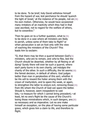 to be done. To be brief, holy David withdrew himself
from the hazard of war, lest perchance he should 'quench
the light of Israel,' at the instance of his people, not on{30}
his own motion. Otherwise, he would have occasioned
many imitators of an inactivity which they had in that
case ascribed, not to regard for the welfare of others,
but to cowardice."
Then he goes on to a further question, what is{35}
to be done in a case where all ministers are likely
to perish, unless some of them take to flight? or
when persecution is set on foot only with the view
of reaching the ministers of the Church? This
leads him to exclaim:
"O, that there may be then a quarrel between God's{5}
ministers, who are to remain, and who to flee, lest the
Church should be deserted, whether by all fleeing or all
dying! Surely there will ever be such a quarrel, where
each party burns in its own charity, yet indulges the
charity of the other. In such a difficulty, the lot seems{10}
the fairest decision, in default of others. God judges
better than man in perplexities of this sort; whether it
be His will to reward the holier among them with the
crown of martyrdom, and to spare the weak, or again,
to strengthen the latter to endure evil, removing those{15}
from life whom the Church of God can spare the better.
Should it, however, seem inexpedient to cast
lots,—a measure for which I cannot bring precedent,—at
least, let no one's flight be the cause of the Church's
losing those ministrations which, in such dangers, are{20}
so necessary and so imperative. Let no one make
himself an exception, on the plea of having some particular
grace, which gives him a claim to life, and therefore to
flight.
 