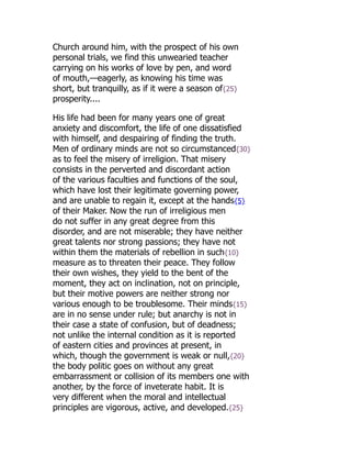 Church around him, with the prospect of his own
personal trials, we find this unwearied teacher
carrying on his works of love by pen, and word
of mouth,—eagerly, as knowing his time was
short, but tranquilly, as if it were a season of{25}
prosperity....
His life had been for many years one of great
anxiety and discomfort, the life of one dissatisfied
with himself, and despairing of finding the truth.
Men of ordinary minds are not so circumstanced{30}
as to feel the misery of irreligion. That misery
consists in the perverted and discordant action
of the various faculties and functions of the soul,
which have lost their legitimate governing power,
and are unable to regain it, except at the hands{5}
of their Maker. Now the run of irreligious men
do not suffer in any great degree from this
disorder, and are not miserable; they have neither
great talents nor strong passions; they have not
within them the materials of rebellion in such{10}
measure as to threaten their peace. They follow
their own wishes, they yield to the bent of the
moment, they act on inclination, not on principle,
but their motive powers are neither strong nor
various enough to be troublesome. Their minds{15}
are in no sense under rule; but anarchy is not in
their case a state of confusion, but of deadness;
not unlike the internal condition as it is reported
of eastern cities and provinces at present, in
which, though the government is weak or null,{20}
the body politic goes on without any great
embarrassment or collision of its members one with
another, by the force of inveterate habit. It is
very different when the moral and intellectual
principles are vigorous, active, and developed.{25}
 