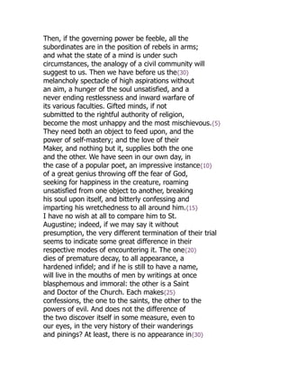 Then, if the governing power be feeble, all the
subordinates are in the position of rebels in arms;
and what the state of a mind is under such
circumstances, the analogy of a civil community will
suggest to us. Then we have before us the{30}
melancholy spectacle of high aspirations without
an aim, a hunger of the soul unsatisfied, and a
never ending restlessness and inward warfare of
its various faculties. Gifted minds, if not
submitted to the rightful authority of religion,
become the most unhappy and the most mischievous.{5}
They need both an object to feed upon, and the
power of self-mastery; and the love of their
Maker, and nothing but it, supplies both the one
and the other. We have seen in our own day, in
the case of a popular poet, an impressive instance{10}
of a great genius throwing off the fear of God,
seeking for happiness in the creature, roaming
unsatisfied from one object to another, breaking
his soul upon itself, and bitterly confessing and
imparting his wretchedness to all around him.{15}
I have no wish at all to compare him to St.
Augustine; indeed, if we may say it without
presumption, the very different termination of their trial
seems to indicate some great difference in their
respective modes of encountering it. The one{20}
dies of premature decay, to all appearance, a
hardened infidel; and if he is still to have a name,
will live in the mouths of men by writings at once
blasphemous and immoral: the other is a Saint
and Doctor of the Church. Each makes{25}
confessions, the one to the saints, the other to the
powers of evil. And does not the difference of
the two discover itself in some measure, even to
our eyes, in the very history of their wanderings
and pinings? At least, there is no appearance in{30}
 