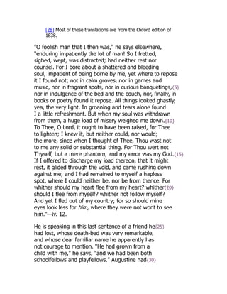 [28] Most of these translations are from the Oxford edition of
1838.
"O foolish man that I then was," he says elsewhere,
"enduring impatiently the lot of man! So I fretted,
sighed, wept, was distracted; had neither rest nor
counsel. For I bore about a shattered and bleeding
soul, impatient of being borne by me, yet where to repose
it I found not; not in calm groves, nor in games and
music, nor in fragrant spots, nor in curious banquetings,{5}
nor in indulgence of the bed and the couch, nor, finally, in
books or poetry found it repose. All things looked ghastly,
yea, the very light. In groaning and tears alone found
I a little refreshment. But when my soul was withdrawn
from them, a huge load of misery weighed me down.{10}
To Thee, O Lord, it ought to have been raised, for Thee
to lighten; I knew it, but neither could, nor would;
the more, since when I thought of Thee, Thou wast not
to me any solid or substantial thing. For Thou wert not
Thyself, but a mere phantom, and my error was my God.{15}
If I offered to discharge my load thereon, that it might
rest, it glided through the void, and came rushing down
against me; and I had remained to myself a hapless
spot, where I could neither be, nor be from thence. For
whither should my heart flee from my heart? whither{20}
should I flee from myself? whither not follow myself?
And yet I fled out of my country; for so should mine
eyes look less for him, where they were not wont to see
him."—iv. 12.
He is speaking in this last sentence of a friend he{25}
had lost, whose death-bed was very remarkable,
and whose dear familiar name he apparently has
not courage to mention. "He had grown from a
child with me," he says, "and we had been both
schoolfellows and playfellows." Augustine had{30}
 