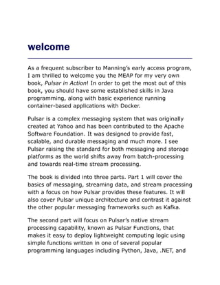 welcome
As a frequent subscriber to Manning’s early access program,
I am thrilled to welcome you the MEAP for my very own
book, Pulsar in Action! In order to get the most out of this
book, you should have some established skills in Java
programming, along with basic experience running
container-based applications with Docker.
Pulsar is a complex messaging system that was originally
created at Yahoo and has been contributed to the Apache
Software Foundation. It was designed to provide fast,
scalable, and durable messaging and much more. I see
Pulsar raising the standard for both messaging and storage
platforms as the world shifts away from batch-processing
and towards real-time stream processing.
The book is divided into three parts. Part 1 will cover the
basics of messaging, streaming data, and stream processing
with a focus on how Pulsar provides these features. It will
also cover Pulsar unique architecture and contrast it against
the other popular messaging frameworks such as Kafka.
The second part will focus on Pulsar’s native stream
processing capability, known as Pulsar Functions, that
makes it easy to deploy lightweight computing logic using
simple functions written in one of several popular
programming languages including Python, Java, .NET, and
 