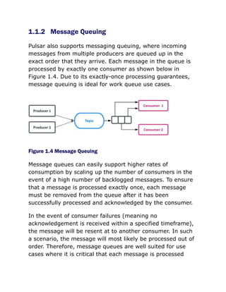 1.1.2 Message Queuing
Pulsar also supports messaging queuing, where incoming
messages from multiple producers are queued up in the
exact order that they arrive. Each message in the queue is
processed by exactly one consumer as shown below in
Figure 1.4. Due to its exactly-once processing guarantees,
message queuing is ideal for work queue use cases.
Figure 1.4 Message Queuing
Message queues can easily support higher rates of
consumption by scaling up the number of consumers in the
event of a high number of backlogged messages. To ensure
that a message is processed exactly once, each message
must be removed from the queue after it has been
successfully processed and acknowledged by the consumer.
In the event of consumer failures (meaning no
acknowledgement is received within a specified timeframe),
the message will be resent at to another consumer. In such
a scenario, the message will most likely be processed out of
order. Therefore, message queues are well suited for use
cases where it is critical that each message is processed
 