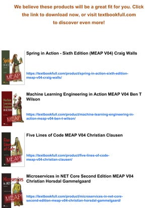 We believe these products will be a great fit for you. Click
the link to download now, or visit textbookfull.com
to discover even more!
Spring in Action - Sixth Edition (MEAP V04) Craig Walls
https://textbookfull.com/product/spring-in-action-sixth-edition-
meap-v04-craig-walls/
Machine Learning Engineering in Action MEAP V04 Ben T
Wilson
https://textbookfull.com/product/machine-learning-engineering-in-
action-meap-v04-ben-t-wilson/
Five Lines of Code MEAP V04 Christian Clausen
https://textbookfull.com/product/five-lines-of-code-
meap-v04-christian-clausen/
Microservices in NET Core Second Edition MEAP V04
Christian Horsdal Gammelgaard
https://textbookfull.com/product/microservices-in-net-core-
second-edition-meap-v04-christian-horsdal-gammelgaard/
 