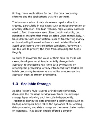 timing, there implications for both the data processing
systems and the applications that rely on them.
The business value of data decreases rapidly after it is
created, particularly in use cases such as fraud prevention or
anomaly detection. The high-volume, high-velocity datasets
used to feed these use cases often contain valuable, but
perishable, insights that must be acted upon immediately. A
fraudulent business transaction, such as transferring money
or downloading licensed software must be identified and
acted upon before the transaction completes, otherwise it
will too late to prevent the thief from obtaining the funds
illegally.
In order to maximize the value of their data for these use
cases, developers must fundamentally change their
approach to processing real-time data by focusing on
reducing the processing latency introduced from traditional
batch processing frameworks and utilize a more reactive
approach such as stream processing.
1.3 Scalable Storage
Apache Pulsar’s Multi-layered architecture completely
decouples the message serving layer from the message
storage layer, allowing each to scale independently.
Traditional distributed data processing technologies such as
Hadoop and Spark have taken the approach of co-locating
data processing and data storage on the same cluster nodes
or instances. That design choice offered a simpler
 
