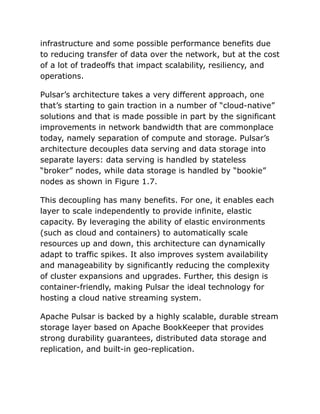 infrastructure and some possible performance benefits due
to reducing transfer of data over the network, but at the cost
of a lot of tradeoffs that impact scalability, resiliency, and
operations.
Pulsar’s architecture takes a very different approach, one
that’s starting to gain traction in a number of “cloud-native”
solutions and that is made possible in part by the significant
improvements in network bandwidth that are commonplace
today, namely separation of compute and storage. Pulsar’s
architecture decouples data serving and data storage into
separate layers: data serving is handled by stateless
“broker” nodes, while data storage is handled by “bookie”
nodes as shown in Figure 1.7.
This decoupling has many benefits. For one, it enables each
layer to scale independently to provide infinite, elastic
capacity. By leveraging the ability of elastic environments
(such as cloud and containers) to automatically scale
resources up and down, this architecture can dynamically
adapt to traffic spikes. It also improves system availability
and manageability by significantly reducing the complexity
of cluster expansions and upgrades. Further, this design is
container-friendly, making Pulsar the ideal technology for
hosting a cloud native streaming system.
Apache Pulsar is backed by a highly scalable, durable stream
storage layer based on Apache BookKeeper that provides
strong durability guarantees, distributed data storage and
replication, and built-in geo-replication.
 