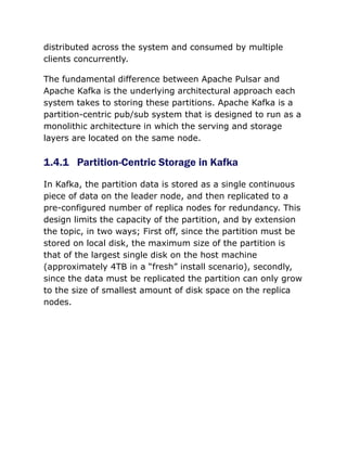 distributed across the system and consumed by multiple
clients concurrently.
The fundamental difference between Apache Pulsar and
Apache Kafka is the underlying architectural approach each
system takes to storing these partitions. Apache Kafka is a
partition-centric pub/sub system that is designed to run as a
monolithic architecture in which the serving and storage
layers are located on the same node.
1.4.1 Partition-Centric Storage in Kafka
In Kafka, the partition data is stored as a single continuous
piece of data on the leader node, and then replicated to a
pre-configured number of replica nodes for redundancy. This
design limits the capacity of the partition, and by extension
the topic, in two ways; First off, since the partition must be
stored on local disk, the maximum size of the partition is
that of the largest single disk on the host machine
(approximately 4TB in a “fresh” install scenario), secondly,
since the data must be replicated the partition can only grow
to the size of smallest amount of disk space on the replica
nodes.
 
