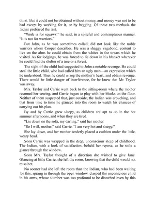 thirst. But it could not be obtained without money, and money was not to be
had except by working for it, or by begging. Of these two methods the
Indian preferred the last.
“Work is for squaws!” he said, in a spiteful and contemptuous manner.
“It is not for warriors.”
But John, as he was sometimes called, did not look like the noble
warriors whom Cooper describes. He was a shaggy vagabond, content to
live on the alms he could obtain from the whites in the towns which he
visited. As for lodgings, he was forced to lie down in his blanket wherever
he could find the shelter of a tree or a forest.
The sight of the child had suggested to John a notable revenge. He could
steal the little child, who had called him an ugly man—an expression which
he understood. Thus he could wring the mother’s heart, and obtain revenge.
There would be little danger of interference, for he knew that Mr. Taylor
was away.
Mrs. Taylor and Carrie went back to the sitting-room where the mother
resumed her sewing, and Carrie began to play with her blocks on the floor.
Neither of them suspected that, just outside, the Indian was crouching, and
that from time to time he glanced into the room to watch his chances of
carrying out his plan.
By and by Carrie grew sleepy, as children are apt to do in the hot
summer afternoons, and when they are tired.
“Lie down on the sofa, my darling,” said her mother.
“So I will, mother,” said Carrie. “I am very hot and sleepy.”
She lay down, and her mother tenderly placed a cushion under the little,
weary head.
Soon Carrie was wrapped in the deep, unconscious sleep of childhood.
The Indian, with a look of satisfaction, beheld her repose, as he stole a
glance through the window.
Soon Mrs. Taylor thought of a direction she wished to give Jane.
Glancing at little Carrie, she left the room, knowing that the child would not
miss her.
No sooner had she left the room than the Indian, who had been waiting
for this, sprang in through the open window, clasped the unconscious child
in his arms, whose slumber was too profound to be disturbed even by this
 