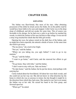 CHAPTER XXIII.
KIDNAPPED.
The Indian was fleet-footed, like most of his race. After obtaining
possession of the child, he struck across the fields, for on the public road he
would have been liable to be seen and stopped. Little Carrie was in the deep
sleep of childhood, and did not awake for some time. This of course was
favorable to his design, for he had over a mile to go before he reached the
woods, in which the instinct of his race led him to take refuge. It was not till
a stray twig touched her cheek that the little girl awoke.
Opening her eyes, her glance rested on the dark face of the Indian, and,
as might have been expected, she uttered a shriek of terror. At the same time
she tried to get away.
“Put me down,” she cried in her fright.
“Not yet,” said the Indian.
“Where are you taking me, you ugly Indian? I want to go to my
mamma.”
“No go,” said the Indian.
“I want to go home,” said Carrie; and she renewed her efforts to get
away.
“No go home. Stay with John,” said the Indian.
“I don’t want to stay with you. Take me home.”
“No take home,” said the Indian; but he put her down, tired perhaps with
carrying her.
Carrie looked about her bewildered. All about her were thick woods, and
she could not see her way out. She did not know in what direction lay the
home to which she was so anxious to return, but she thought it might be in
the direction from which they had come. She started to run, but in an instant
the Indian was at her side. He seized her hand in his firm grasp, and
frowned upon her.
“Where go?” he asked.
 