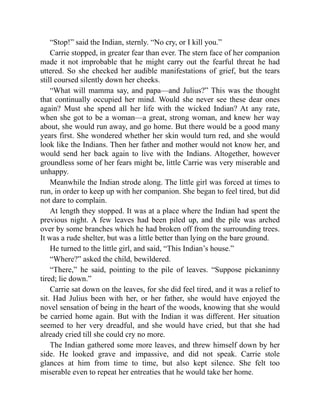 “Stop!” said the Indian, sternly. “No cry, or I kill you.”
Carrie stopped, in greater fear than ever. The stern face of her companion
made it not improbable that he might carry out the fearful threat he had
uttered. So she checked her audible manifestations of grief, but the tears
still coursed silently down her cheeks.
“What will mamma say, and papa—and Julius?” This was the thought
that continually occupied her mind. Would she never see these dear ones
again? Must she spend all her life with the wicked Indian? At any rate,
when she got to be a woman—a great, strong woman, and knew her way
about, she would run away, and go home. But there would be a good many
years first. She wondered whether her skin would turn red, and she would
look like the Indians. Then her father and mother would not know her, and
would send her back again to live with the Indians. Altogether, however
groundless some of her fears might be, little Carrie was very miserable and
unhappy.
Meanwhile the Indian strode along. The little girl was forced at times to
run, in order to keep up with her companion. She began to feel tired, but did
not dare to complain.
At length they stopped. It was at a place where the Indian had spent the
previous night. A few leaves had been piled up, and the pile was arched
over by some branches which he had broken off from the surrounding trees.
It was a rude shelter, but was a little better than lying on the bare ground.
He turned to the little girl, and said, “This Indian’s house.”
“Where?” asked the child, bewildered.
“There,” he said, pointing to the pile of leaves. “Suppose pickaninny
tired; lie down.”
Carrie sat down on the leaves, for she did feel tired, and it was a relief to
sit. Had Julius been with her, or her father, she would have enjoyed the
novel sensation of being in the heart of the woods, knowing that she would
be carried home again. But with the Indian it was different. Her situation
seemed to her very dreadful, and she would have cried, but that she had
already cried till she could cry no more.
The Indian gathered some more leaves, and threw himself down by her
side. He looked grave and impassive, and did not speak. Carrie stole
glances at him from time to time, but also kept silence. She felt too
miserable even to repeat her entreaties that he would take her home.
 