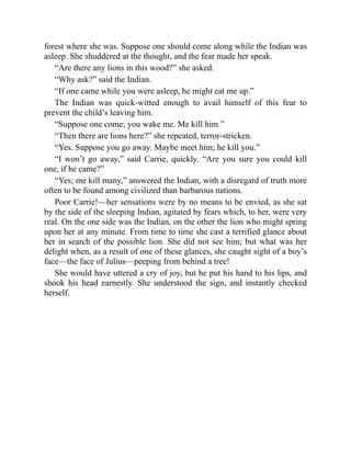 forest where she was. Suppose one should come along while the Indian was
asleep. She shuddered at the thought, and the fear made her speak.
“Are there any lions in this wood?” she asked.
“Why ask?” said the Indian.
“If one came while you were asleep, he might eat me up.”
The Indian was quick-witted enough to avail himself of this fear to
prevent the child’s leaving him.
“Suppose one come; you wake me. Me kill him.”
“Then there are lions here?” she repeated, terror-stricken.
“Yes. Suppose you go away. Maybe meet him; he kill you.”
“I won’t go away,” said Carrie, quickly. “Are you sure you could kill
one, if he came?”
“Yes; me kill many,” answered the Indian, with a disregard of truth more
often to be found among civilized than barbarous nations.
Poor Carrie!—her sensations were by no means to be envied, as she sat
by the side of the sleeping Indian, agitated by fears which, to her, were very
real. On the one side was the Indian, on the other the lion who might spring
upon her at any minute. From time to time she cast a terrified glance about
her in search of the possible lion. She did not see him; but what was her
delight when, as a result of one of these glances, she caught sight of a boy’s
face—the face of Julius—peeping from behind a tree!
She would have uttered a cry of joy, but he put his hand to his lips, and
shook his head earnestly. She understood the sign, and instantly checked
herself.
 