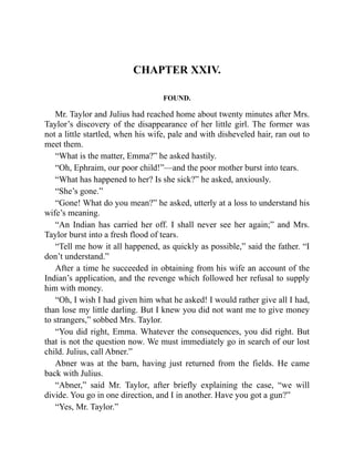 CHAPTER XXIV.
FOUND.
Mr. Taylor and Julius had reached home about twenty minutes after Mrs.
Taylor’s discovery of the disappearance of her little girl. The former was
not a little startled, when his wife, pale and with disheveled hair, ran out to
meet them.
“What is the matter, Emma?” he asked hastily.
“Oh, Ephraim, our poor child!”—and the poor mother burst into tears.
“What has happened to her? Is she sick?” he asked, anxiously.
“She’s gone.”
“Gone! What do you mean?” he asked, utterly at a loss to understand his
wife’s meaning.
“An Indian has carried her off. I shall never see her again;” and Mrs.
Taylor burst into a fresh flood of tears.
“Tell me how it all happened, as quickly as possible,” said the father. “I
don’t understand.”
After a time he succeeded in obtaining from his wife an account of the
Indian’s application, and the revenge which followed her refusal to supply
him with money.
“Oh, I wish I had given him what he asked! I would rather give all I had,
than lose my little darling. But I knew you did not want me to give money
to strangers,” sobbed Mrs. Taylor.
“You did right, Emma. Whatever the consequences, you did right. But
that is not the question now. We must immediately go in search of our lost
child. Julius, call Abner.”
Abner was at the barn, having just returned from the fields. He came
back with Julius.
“Abner,” said Mr. Taylor, after briefly explaining the case, “we will
divide. You go in one direction, and I in another. Have you got a gun?”
“Yes, Mr. Taylor.”
 