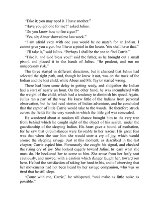 “Take it; you may need it. I have another.”
“Have you got one for me?” asked Julius.
“Do you know how to fire a gun?”
“Yes, sir; Abner showed me last week.”
“I am afraid even with one you would be no match for an Indian. I
cannot give you a gun, but I have a pistol in the house. You shall have that.”
“I’ll take it,” said Julius. “Perhaps I shall be the one to find Carrie.”
“Take it, and God bless you!” said the father, as he brought out a small
pistol, and placed it in the hands of Julius. “Be prudent, and run no
unnecessary risk.”
The three started in different directions, but it chanced that Julius had
selected the right path, and, though he knew it not, was on the track of the
Indian and the lost child, while Abner and Mr. Taylor started wrong.
There had been some delay in getting ready, and altogether the Indian
had a start of nearly an hour. On the other hand, he was incumbered with
the weight of the child, which had a tendency to diminish his speed. Again,
Julius ran a part of the way. He knew little of the Indians from personal
observation, but he had read stories of Indian adventure, and he concluded
that the captor of little Carrie would take to the woods. He therefore struck
across the fields for the very woods in which the little girl was concealed.
He wandered about at random till chance brought him to the very tree
from behind which he caught sight of the object of his search, under the
guardianship of the sleeping Indian. His heart gave a bound of exultation,
for he saw that circumstances were favorable to her rescue. His great fear
was that when she saw him she would utter a cry of joy, which would
arouse the sleeping savage. Just at this moment, as described in the last
chapter, Carrie espied him. Fortunately she caught his signal, and checked
the rising cry of joy. She looked eagerly toward Julius, to learn what she
must do. He beckoned her to come to him. She arose from her leafy seat
cautiously, and moved, with a caution which danger taught her, toward our
hero. He had the satisfaction of taking her hand in his, and of observing that
her movements had not been heard by her savage companion, who was so
tired that he still slept.
“Come with me, Carrie,” he whispered, “and make as little noise as
possible.”
 