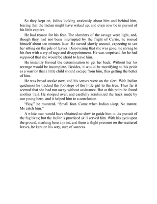 So they kept on, Julius looking anxiously about him and behind him,
fearing that the Indian might have waked up, and even now be in pursuit of
his little captive.
He had reason for his fear. The slumbers of the savage were light, and,
though they had not been interrupted by the flight of Carrie, he roused
himself about ten minutes later. He turned slowly around, expecting to see
her sitting on the pile of leaves. Discovering that she was gone, he sprang to
his feet with a cry of rage and disappointment. He was surprised, for he had
supposed that she would be afraid to leave him.
He instantly formed the determination to get her back. Without her his
revenge would be incomplete. Besides, it would be mortifying to his pride
as a warrior that a little child should escape from him, thus getting the better
of him.
He was broad awake now, and his senses were on the alert. With Indian
quickness he tracked the footsteps of the little girl to the tree. Thus far it
seemed that she had run away without assistance. But at this point he found
another trail. He stooped over, and carefully scrutinized the track made by
our young hero, and it helped him to a conclusion.
“Boy,” he muttered. “Small foot. Come when Indian sleep. No matter.
Me catch him.”
A white man would have obtained no clew to guide him in the pursuit of
the fugitives; but the Indian’s practiced skill served him. With his eyes upon
the ground, marking here a print, and there a slight pressure on the scattered
leaves, he kept on his way, sure of success.
 