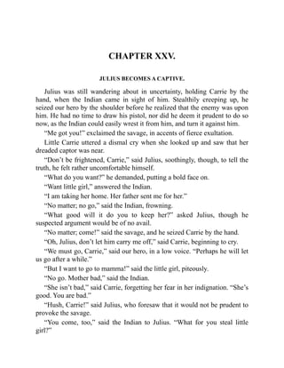 CHAPTER XXV.
JULIUS BECOMES A CAPTIVE.
Julius was still wandering about in uncertainty, holding Carrie by the
hand, when the Indian came in sight of him. Stealthily creeping up, he
seized our hero by the shoulder before he realized that the enemy was upon
him. He had no time to draw his pistol, nor did he deem it prudent to do so
now, as the Indian could easily wrest it from him, and turn it against him.
“Me got you!” exclaimed the savage, in accents of fierce exultation.
Little Carrie uttered a dismal cry when she looked up and saw that her
dreaded captor was near.
“Don’t be frightened, Carrie,” said Julius, soothingly, though, to tell the
truth, he felt rather uncomfortable himself.
“What do you want?” he demanded, putting a bold face on.
“Want little girl,” answered the Indian.
“I am taking her home. Her father sent me for her.”
“No matter; no go,” said the Indian, frowning.
“What good will it do you to keep her?” asked Julius, though he
suspected argument would be of no avail.
“No matter; come!” said the savage, and he seized Carrie by the hand.
“Oh, Julius, don’t let him carry me off,” said Carrie, beginning to cry.
“We must go, Carrie,” said our hero, in a low voice. “Perhaps he will let
us go after a while.”
“But I want to go to mamma!” said the little girl, piteously.
“No go. Mother bad,” said the Indian.
“She isn’t bad,” said Carrie, forgetting her fear in her indignation. “She’s
good. You are bad.”
“Hush, Carrie!” said Julius, who foresaw that it would not be prudent to
provoke the savage.
“You come, too,” said the Indian to Julius. “What for you steal little
girl?”
 