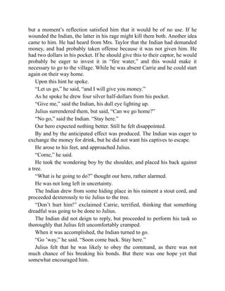 but a moment’s reflection satisfied him that it would be of no use. If he
wounded the Indian, the latter in his rage might kill them both. Another idea
came to him. He had heard from Mrs. Taylor that the Indian had demanded
money, and had probably taken offense because it was not given him. He
had two dollars in his pocket. If he should give this to their captor, he would
probably be eager to invest it in “fire water,” and this would make it
necessary to go to the village. While he was absent Carrie and he could start
again on their way home.
Upon this hint he spoke.
“Let us go,” he said, “and I will give you money.”
As he spoke he drew four silver half-dollars from his pocket.
“Give me,” said the Indian, his dull eye lighting up.
Julius surrendered them, but said, “Can we go home?”
“No go,” said the Indian. “Stay here.”
Our hero expected nothing better. Still he felt disappointed.
By and by the anticipated effect was produced. The Indian was eager to
exchange the money for drink, but he did not want his captives to escape.
He arose to his feet, and approached Julius.
“Come,” he said.
He took the wondering boy by the shoulder, and placed his back against
a tree.
“What is he going to do?” thought our hero, rather alarmed.
He was not long left in uncertainty.
The Indian drew from some hiding place in his raiment a stout cord, and
proceeded dexterously to tie Julius to the tree.
“Don’t hurt him!” exclaimed Carrie, terrified, thinking that something
dreadful was going to be done to Julius.
The Indian did not deign to reply, but proceeded to perform his task so
thoroughly that Julius felt uncomfortably cramped.
When it was accomplished, the Indian turned to go.
“Go ’way,” he said. “Soon come back. Stay here.”
Julius felt that he was likely to obey the command, as there was not
much chance of his breaking his bonds. But there was one hope yet that
somewhat encouraged him.
 