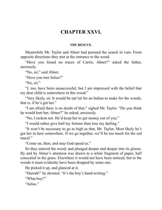 CHAPTER XXVI.
THE RESCUE.
Meanwhile Mr. Taylor and Abner had pursued the search in vain. From
opposite directions they met at the entrance to the wood.
“Have you found no traces of Carrie, Abner?” asked the father,
anxiously.
“No, sir,” said Abner.
“Have you met Julius?”
“No, sir.”
“I, too, have been unsuccessful; but I am impressed with the belief that
my dear child is somewhere in this wood.”
“Very likely, sir. It would be nat’ral for an Indian to make for the woods;
that is, if he’s got her.”
“I am afraid there is no doubt of that,” sighed Mr. Taylor. “Do you think
he would hurt her, Abner?” he asked, anxiously.
“No, I reckon not. He’d keep her to get money out of you.”
“I would rather give half my fortune than lose my darling.”
“It won’t be necessary to go as high as that, Mr. Taylor. Most likely he’s
got her in here somewhere. If we go together, we’ll be too much for the red
rascal.”
“Come on, then, and may God speed us.”
So they entered the wood, and plunged deeper and deeper into its gloom.
By and by Abner’s attention was drawn to a white fragment of paper, half
concealed in the grass. Elsewhere it would not have been noticed, but in the
woods it must evidently have been dropped by some one.
He picked it up, and glanced at it.
“Hurrah!” he shouted. “It’s the boy’s hand-writing.”
“What boy?”
“Julius.”
 