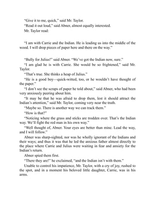“Give it to me, quick,” said Mr. Taylor.
“Read it out loud,” said Abner, almost equally interested.
Mr. Taylor read:
“I am with Carrie and the Indian. He is leading us into the middle of the
wood. I will drop pieces of paper here and there on the way.”
“Bully for Julius!” said Abner. “We’ve got the Indian now, sure.”
“I am glad he is with Carrie. She would be so frightened,” said Mr.
Taylor.
“That’s true. She thinks a heap of Julius.”
“He is a good boy—quick-witted, too, or he wouldn’t have thought of
the paper.”
“I don’t see the scraps of paper he told about,” said Abner, who had been
very anxiously peering about him.
“It may be that he was afraid to drop them, lest it should attract the
Indian’s attention,” said Mr. Taylor, coming very near the truth.
“Maybe so. There is another way we can track them.”
“How is that?”
“Noticing where the grass and sticks are trodden over. That’s the Indian
way. We’ll fight the red man in his own way.”
“Well thought of, Abner. Your eyes are better than mine. Lead the way,
and I will follow.”
Abner was sharp-sighted, nor was he wholly ignorant of the Indians and
their ways; and thus it was that he led the anxious father almost directly to
the place where Carrie and Julius were waiting in fear and anxiety for the
Indian’s return.
Abner spied them first.
“There they are!” he exclaimed, “and the Indian isn’t with them.”
Unable to control his impatience, Mr. Taylor, with a cry of joy, rushed to
the spot, and in a moment his beloved little daughter, Carrie, was in his
arms.
 