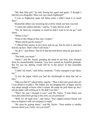 “My dear little girl,” he said, kissing her again and again, “I thought I
had lost you altogether. Were you very much frightened?”
“I was so frightened, papa, till Julius came. I didn’t mind it so much
then.”
Meanwhile Abner was loosening the cord by which our hero was tied.
“I s’pose the redskin did this,” said he. “Looks like his work.”
“Yes; he liked my company so much he didn’t want to let me go,” said
Julius.
“Where is he?”
“Gone to the village to buy rum, I expect.”
“Where did he get his money?”
“I offered him money to let Carrie and me go, but he took it, and then
tied me up here. That’s what I call mean.”
“So do I,” said Abner; “but he’ll find the bird flown when he gets back, I
reckon.”
“The birds, you mean.”
“Julius,” said Mr. Taylor, grasping the hand of our hero, now released
from his uncomfortable situation, “you have earned my heartfelt gratitude.
But for you my darling would still be in the power of that miserable
Indian.”
“I didn’t do much,” said Julius, modestly. “I only managed to get taken,
too.”
“It was the paper which you had the forethought to drop that led us
here.”
“Did you find it?” asked Julius, eagerly. “Then it did some good after all.
I was afraid it wouldn’t. The Indian saw me dropping bits of paper, and he
was sharp enough to know what it meant. He made me pick them up, but I
left the paper with writing on it. He didn’t see that.”
“That’s the way I thought it was,” said Mr. Taylor. “I told Abner you
were prevented from giving us the clew, as you promised.”
“Well, it’s all right now,” said Julius. “Our copper-colored friend will
have to dispense with our company to-night.”
“We must be getting home,” said Mr. Taylor. “Your mother is terribly
anxious about you, Carrie. Are you tired?”
 