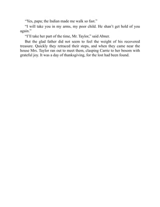 “Yes, papa; the Indian made me walk so fast.”
“I will take you in my arms, my poor child. He shan’t get hold of you
again.”
“I’ll take her part of the time, Mr. Taylor,” said Abner.
But the glad father did not seem to feel the weight of his recovered
treasure. Quickly they retraced their steps, and when they came near the
house Mrs. Taylor ran out to meet them, clasping Carrie to her bosom with
grateful joy. It was a day of thanksgiving, for the lost had been found.
 