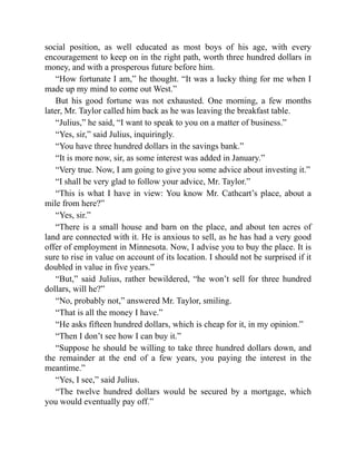 social position, as well educated as most boys of his age, with every
encouragement to keep on in the right path, worth three hundred dollars in
money, and with a prosperous future before him.
“How fortunate I am,” he thought. “It was a lucky thing for me when I
made up my mind to come out West.”
But his good fortune was not exhausted. One morning, a few months
later, Mr. Taylor called him back as he was leaving the breakfast table.
“Julius,” he said, “I want to speak to you on a matter of business.”
“Yes, sir,” said Julius, inquiringly.
“You have three hundred dollars in the savings bank.”
“It is more now, sir, as some interest was added in January.”
“Very true. Now, I am going to give you some advice about investing it.”
“I shall be very glad to follow your advice, Mr. Taylor.”
“This is what I have in view: You know Mr. Cathcart’s place, about a
mile from here?”
“Yes, sir.”
“There is a small house and barn on the place, and about ten acres of
land are connected with it. He is anxious to sell, as he has had a very good
offer of employment in Minnesota. Now, I advise you to buy the place. It is
sure to rise in value on account of its location. I should not be surprised if it
doubled in value in five years.”
“But,” said Julius, rather bewildered, “he won’t sell for three hundred
dollars, will he?”
“No, probably not,” answered Mr. Taylor, smiling.
“That is all the money I have.”
“He asks fifteen hundred dollars, which is cheap for it, in my opinion.”
“Then I don’t see how I can buy it.”
“Suppose he should be willing to take three hundred dollars down, and
the remainder at the end of a few years, you paying the interest in the
meantime.”
“Yes, I see,” said Julius.
“The twelve hundred dollars would be secured by a mortgage, which
you would eventually pay off.”
 