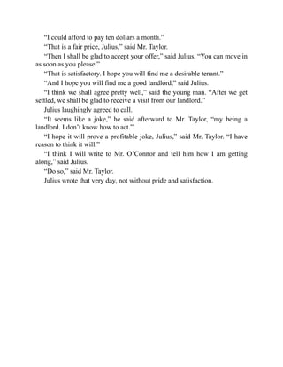 “I could afford to pay ten dollars a month.”
“That is a fair price, Julius,” said Mr. Taylor.
“Then I shall be glad to accept your offer,” said Julius. “You can move in
as soon as you please.”
“That is satisfactory. I hope you will find me a desirable tenant.”
“And I hope you will find me a good landlord,” said Julius.
“I think we shall agree pretty well,” said the young man. “After we get
settled, we shall be glad to receive a visit from our landlord.”
Julius laughingly agreed to call.
“It seems like a joke,” he said afterward to Mr. Taylor, “my being a
landlord. I don’t know how to act.”
“I hope it will prove a profitable joke, Julius,” said Mr. Taylor. “I have
reason to think it will.”
“I think I will write to Mr. O’Connor and tell him how I am getting
along,” said Julius.
“Do so,” said Mr. Taylor.
Julius wrote that very day, not without pride and satisfaction.
 