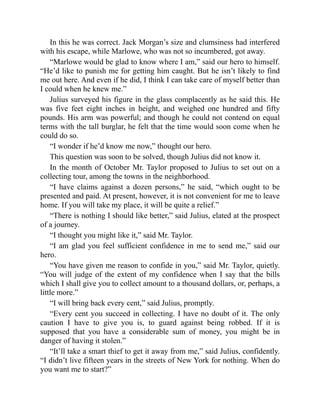 In this he was correct. Jack Morgan’s size and clumsiness had interfered
with his escape, while Marlowe, who was not so incumbered, got away.
“Marlowe would be glad to know where I am,” said our hero to himself.
“He’d like to punish me for getting him caught. But he isn’t likely to find
me out here. And even if he did, I think I can take care of myself better than
I could when he knew me.”
Julius surveyed his figure in the glass complacently as he said this. He
was five feet eight inches in height, and weighed one hundred and fifty
pounds. His arm was powerful; and though he could not contend on equal
terms with the tall burglar, he felt that the time would soon come when he
could do so.
“I wonder if he’d know me now,” thought our hero.
This question was soon to be solved, though Julius did not know it.
In the month of October Mr. Taylor proposed to Julius to set out on a
collecting tour, among the towns in the neighborhood.
“I have claims against a dozen persons,” he said, “which ought to be
presented and paid. At present, however, it is not convenient for me to leave
home. If you will take my place, it will be quite a relief.”
“There is nothing I should like better,” said Julius, elated at the prospect
of a journey.
“I thought you might like it,” said Mr. Taylor.
“I am glad you feel sufficient confidence in me to send me,” said our
hero.
“You have given me reason to confide in you,” said Mr. Taylor, quietly.
“You will judge of the extent of my confidence when I say that the bills
which I shall give you to collect amount to a thousand dollars, or, perhaps, a
little more.”
“I will bring back every cent,” said Julius, promptly.
“Every cent you succeed in collecting. I have no doubt of it. The only
caution I have to give you is, to guard against being robbed. If it is
supposed that you have a considerable sum of money, you might be in
danger of having it stolen.”
“It’ll take a smart thief to get it away from me,” said Julius, confidently.
“I didn’t live fifteen years in the streets of New York for nothing. When do
you want me to start?”
 
