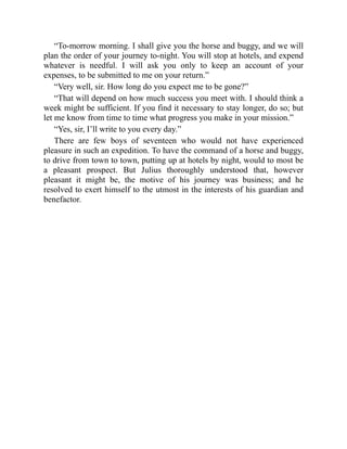 “To-morrow morning. I shall give you the horse and buggy, and we will
plan the order of your journey to-night. You will stop at hotels, and expend
whatever is needful. I will ask you only to keep an account of your
expenses, to be submitted to me on your return.”
“Very well, sir. How long do you expect me to be gone?”
“That will depend on how much success you meet with. I should think a
week might be sufficient. If you find it necessary to stay longer, do so; but
let me know from time to time what progress you make in your mission.”
“Yes, sir, I’ll write to you every day.”
There are few boys of seventeen who would not have experienced
pleasure in such an expedition. To have the command of a horse and buggy,
to drive from town to town, putting up at hotels by night, would to most be
a pleasant prospect. But Julius thoroughly understood that, however
pleasant it might be, the motive of his journey was business; and he
resolved to exert himself to the utmost in the interests of his guardian and
benefactor.
 