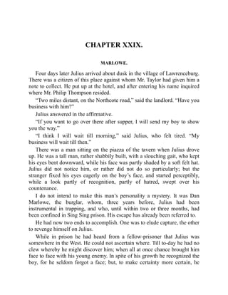 CHAPTER XXIX.
MARLOWE.
Four days later Julius arrived about dusk in the village of Lawrenceburg.
There was a citizen of this place against whom Mr. Taylor had given him a
note to collect. He put up at the hotel, and after entering his name inquired
where Mr. Philip Thompson resided.
“Two miles distant, on the Northcote road,” said the landlord. “Have you
business with him?”
Julius answered in the affirmative.
“If you want to go over there after supper, I will send my boy to show
you the way.”
“I think I will wait till morning,” said Julius, who felt tired. “My
business will wait till then.”
There was a man sitting on the piazza of the tavern when Julius drove
up. He was a tall man, rather shabbily built, with a slouching gait, who kept
his eyes bent downward, while his face was partly shaded by a soft felt hat.
Julius did not notice him, or rather did not do so particularly; but the
stranger fixed his eyes eagerly on the boy’s face, and started perceptibly,
while a look partly of recognition, partly of hatred, swept over his
countenance.
I do not intend to make this man’s personality a mystery. It was Dan
Marlowe, the burglar, whom, three years before, Julius had been
instrumental in trapping, and who, until within two or three months, had
been confined in Sing Sing prison. His escape has already been referred to.
He had now two ends to accomplish. One was to elude capture, the other
to revenge himself on Julius.
While in prison he had heard from a fellow-prisoner that Julius was
somewhere in the West. He could not ascertain where. Till to-day he had no
clew whereby he might discover him; when all at once chance brought him
face to face with his young enemy. In spite of his growth he recognized the
boy, for he seldom forgot a face; but, to make certainty more certain, he
 