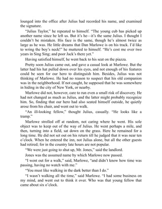 lounged into the office after Julius had recorded his name, and examined
the signature.
“Julius Taylor,” he repeated to himself. “The young cub has picked up
another name since he left us. But it’s he—it’s the same Julius. I thought I
couldn’t be mistaken. His face is the same, though he’s almost twice as
large as he was. He little dreams that Dan Marlowe is on his track. I’d like
to wring the boy’s neck!” he muttered to himself. “He’s cost me over two
years in Sing Sing; and poor Jack’s there yet.”
Having satisfied himself, he went back to his seat on the piazza.
Pretty soon Julius came out, and gave a casual look at Marlowe. But the
latter had his hat pulled down over his eyes, and not enough of his features
could be seen for our hero to distinguish him. Besides, Julius was not
thinking of Marlowe. He had no reason to suspect that his old companion
was in the neighborhood. If not caught, he supposed that he was somewhere
in hiding in the city of New York, or nearby.
Marlowe did not, however, care to run even a small risk of discovery. He
had not changed as much as Julius, and the latter might probably recognize
him. So, finding that our hero had also seated himself outside, he quietly
arose from his chair, and went out to walk.
“An ill-looking fellow,” thought Julius, casually. “He looks like a
tramp.”
Marlowe strolled off at random, not caring where he went. His sole
object was to keep out of the way of Julius. He went perhaps a mile, and
then, turning into a field, sat down on the grass. Here he remained for a
long time. He did not set out on his return till he judged that it was near ten
o’clock. When he entered the inn, not Julius alone, but all the other guests
had retired; for in the country late hours are not popular.
“We were just going to shut up, Mr. Jones,” said the landlord.
Jones was the assumed name by which Marlowe now passed.
“I went out for a walk,” said, Marlowe, “and didn’t know how time was
passing, having no watch with me.”
“You must like walking in the dark better than I do.”
“I wasn’t walking all the time,” said Marlowe. “I had some business on
my mind, and went out to think it over. Who was that young fellow that
came about six o’clock.
 