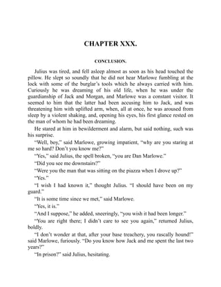 CHAPTER XXX.
CONCLUSION.
Julius was tired, and fell asleep almost as soon as his head touched the
pillow. He slept so soundly that he did not hear Marlowe fumbling at the
lock with some of the burglar’s tools which he always carried with him.
Curiously he was dreaming of his old life, when he was under the
guardianship of Jack and Morgan, and Marlowe was a constant visitor. It
seemed to him that the latter had been accusing him to Jack, and was
threatening him with uplifted arm, when, all at once, he was aroused from
sleep by a violent shaking, and, opening his eyes, his first glance rested on
the man of whom he had been dreaming.
He stared at him in bewilderment and alarm, but said nothing, such was
his surprise.
“Well, boy,” said Marlowe, growing impatient, “why are you staring at
me so hard? Don’t you know me?”
“Yes,” said Julius, the spell broken, “you are Dan Marlowe.”
“Did you see me downstairs?”
“Were you the man that was sitting on the piazza when I drove up?”
“Yes.”
“I wish I had known it,” thought Julius. “I should have been on my
guard.”
“It is some time since we met,” said Marlowe.
“Yes, it is.”
“And I suppose,” he added, sneeringly, “you wish it had been longer.”
“You are right there; I didn’t care to see you again,” returned Julius,
boldly.
“I don’t wonder at that, after your base treachery, you rascally hound!”
said Marlowe, furiously. “Do you know how Jack and me spent the last two
years?”
“In prison?” said Julius, hesitating.
 