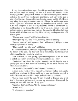It may be mentioned that, apart from his personal apprehension, Julius
was anxious about his money. He had in a wallet six hundred dollars
belonging to Mr. Taylor, which he had collected in various places. He was
ambitious to justify his benefactor’s confidence, and carry it to him in
safety; but Marlowe threatened to take both the money and his life. He was
only a boy, but emergencies make men out of boys. He had been provided
by Mr. Taylor with a revolver, not with any supposition that he would need
it, but as a safeguard in case robbery should be attempted on the road. He
had forgotten to put it under his pillow, but it was in the pocket of his coat,
and that coat was hanging over a chair on the opposite side of the bed from
that on which Marlowe was standing. He could only obtain possession of it
by stratagem.
“Give me your money,” said Marlowe, fiercely.
“Then spare my life,” said Julius, assuming a tone of entreaty.
“I cannot promise,” said Marlowe; “but I will assuredly kill you at once
unless you give me the money.”
“Then wait till I get it for you,” said Julius.
He jumped out of bed, Marlowe suspecting nothing, and put his hand in
the pocket of his coat. He drew out, not a pocketbook, but the revolver,
which he deliberately pointed at Marlowe.
“Dan Marlowe,” he said, quietly, “you are stronger than I, but this pistol
is loaded, and I know how to use it. Come toward me, and I fire.”
“Confusion!” exclaimed the burglar, furiously, and his impulse was to
spring upon Julius. But there was something in the boy’s resolute tone
which made him pause.
“He wouldn’t be so cool if it wasn’t loaded,” he thought.
A doubt in the mind of Julius was solved. Marlowe had no pistol, or he
would have produced it. Disagreeable as it was, the burglar stopped to
parley. He could postpone his revenge, and only exact money now.
“Put up your pistol,” he said. “I only wanted to frighten you a bit.
You’ve done me a bad turn, and you owe me some return. Give me all the
money you have with you, and I’ll say quits.”
“I can’t do that,” said Julius, “for the money isn’t mine.”
“Whose is it?”
“It belongs to my guardian.”
 