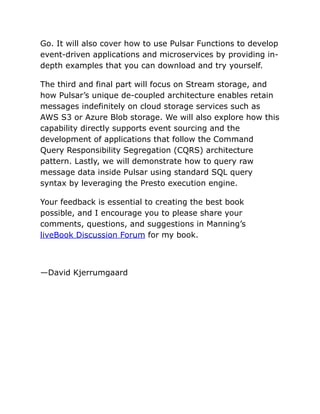 Go. It will also cover how to use Pulsar Functions to develop
event-driven applications and microservices by providing in-
depth examples that you can download and try yourself.
The third and final part will focus on Stream storage, and
how Pulsar’s unique de-coupled architecture enables retain
messages indefinitely on cloud storage services such as
AWS S3 or Azure Blob storage. We will also explore how this
capability directly supports event sourcing and the
development of applications that follow the Command
Query Responsibility Segregation (CQRS) architecture
pattern. Lastly, we will demonstrate how to query raw
message data inside Pulsar using standard SQL query
syntax by leveraging the Presto execution engine.
Your feedback is essential to creating the best book
possible, and I encourage you to please share your
comments, questions, and suggestions in Manning’s
liveBook Discussion Forum for my book.
—David Kjerrumgaard
 