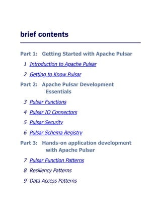 brief contents
Part 1: Getting Started with Apache Pulsar
1 Introduction to Apache Pulsar
2 Getting to Know Pulsar
Part 2: Apache Pulsar Development
Essentials
3 Pulsar Functions
4 Pulsar IO Connectors
5 Pulsar Security
6 Pulsar Schema Registry
Part 3: Hands-on application development
with Apache Pulsar
7 Pulsar Function Patterns
8 Resiliency Patterns
9 Data Access Patterns
 