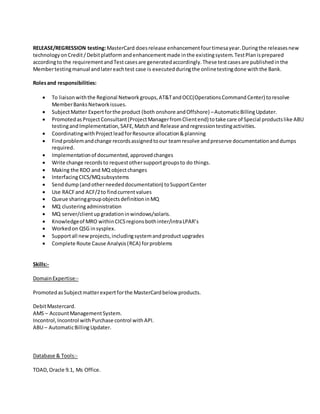 RELEASE/REGRESSION testing:MasterCard doesrelease enhancementfourtimesayear.Duringthe releasesnew
technologyonCredit /Debitplatformandenhancementmade inthe existingsystem.TestPlanisprepared
accordingto the requirementandTestcasesare generatedaccordingly.These testcasesare publishedinthe
Membertestingmanual andlatereachtest case is executedduringthe onlinetestingdone withthe Bank.
Rolesand responsibilities:
 To liaisonwiththe Regional Networkgroups,AT&TandOCC(OperationsCommandCenter) toresolve
MemberBanksNetworkissues.
 SubjectMatter Expertforthe product (both onshore andOffshore) –AutomaticBillingUpdater.
 PromotedasProjectConsultant(ProjectManagerfromClientend) totake care of Special productslike ABU
testingandImplementation,SAFE,Matchand Release andregressiontestingactivities.
 CoordinatingwithProjectleadforResource allocation&planning
 Findproblemandchange recordsassignedtoour teamresolve andpreserve documentationanddumps
required.
 Implementationof documented,approvedchanges
 Write change recordsto requestothersupportgroupsto do things.
 Making the RDO and MQ objectchanges
 InterfacingCICS/MQsubsystems
 Senddump(andotherneededdocumentation) toSupportCenter
 Use RACFand ACF/2to findcurrentvalues
 Queue sharinggroupobjectsdefinitioninMQ
 MQ clusteringadministration
 MQ server/clientupgradationinwindows/solaris.
 Knowledgeof MRO withinCICSregionsbothinter/intraLPAR’s
 Workedon QSG insysplex.
 Supportall newprojects,includingsystemandproductupgrades
 Complete Route Cause Analysis(RCA) forproblems
Skills:-
DomainExpertise:-
PromotedasSubjectmatterexpertforthe MasterCardbelow products.
DebitMastercard.
AMS – AccountManagementSystem.
Incontrol,Incontrol withPurchase control withAPI.
ABU – AutomaticBillingUpdater.
Database & Tools:-
TOAD,Oracle 9.1, Ms Office.
 
