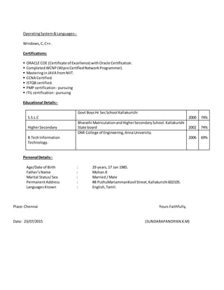 OperatingSystem&Languages:-
Windows,C,C++.
Certifications:
 ORACLE COE (Certificate of Excellence) withOracle Certification.
 Completed WCNP(WiproCertifiedNetworkProgrammer).
 MasteringinJAVA fromNIIT.
 CCNA Certified.
 ISTQB certified.
 PMP certification - pursuing
 ITIL certification - pursuing
Educational Details:-
S.S.L.C
Govt BoysHr SecSchool Kallakurichi
2000 74%
HigherSecondary
Bharathi MatriculationandHigherSecondarySchool.Kallakurichi
State board 2002 74%
B.TechInformation
Technology.
DMI College of Engineering,AnnaUniversity.
2006 69%
Personal Details:-
Age/Date of Birth : 29 years,17 Jan 1985.
Father’sName : Mohan.K
Marital Status/Sex : Married / Male
PermanentAddress : #8 PuthuMariammanKovil Street,Kallakurichi 602105.
LanguagesKnown : English,Tamil.
Place:Chennai Yours Faithfully,
Date: 23/07/2015 (SUNDARAPANDIYAN.K.M)
 
