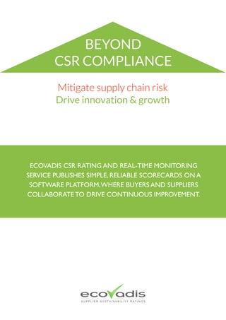  
©EcoVadis ecovadis.com
Mitigate supply chain risk
Drive innovation & growth
ECOVADIS CSR RATING AND REAL-TIME MONITORING
SERVICE PUBLISHES SIMPLE, RELIABLE SCORECARDS ON A
SOFTWARE PLATFORM,WHERE BUYERS AND SUPPLIERS
COLLABORATE TO DRIVE CONTINUOUS IMPROVEMENT.
BEYOND
CSR COMPLIANCE
 