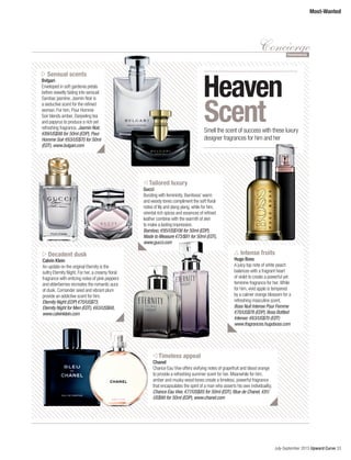 July-September 2015 Upward Curve 33
Most-Wanted
ConciergeFRAGRANCES
Sensual scents
Bvlgari
Enveloped in soft gardenia petals
before sweetly fading into sensual
Sambac jasmine, Jasmin Noir is
a seductive scent for the refined
woman. For him, Pour Homme
Soir blends amber, Darjeeling tea
and papyrus to produce a rich yet
refreshing fragrance. Jasmin Noir,
€89/US$98 for 50ml (EDP), Pour
Homme Soir €63/US$70 for 50ml
(EDT), www.bulgari.com
Decadent dusk
Calvin Klein
An update on the original Eternity is the
sultry Eternity Night. For her, a creamy floral
fragrance with enticing notes of pink peppers
and elderberries recreates the romantic aura
of dusk. Corriander seed and vibrant plum
provide an addictive scent for him.
Eternity Night (EDP) €70/US$73,
Eternity Night for Men (EDT), €63/US$68,
www.calvinklein.com
Intense fruits
Hugo Boss
A juicy top note of white peach
balances with a fragrant heart
of violet to create a powerful yet
feminine fragrance for her. While
for him, vivid apple is tempered
by a calmer orange blossom for a
refreshing masculine scent.
Boss Nuit Intense Pour Femme
€70/US$78 (EDP), Boss Bottled
Intense: €63/US$70 (EDT)
www.fragrances.hugoboss.com
Tailored luxury
Gucci
Bursting with femininity, Bamboos’ warm
and woody tones compliment the soft floral
notes of lily and ylang ylang, while for him,
oriental rich spices and essences of refined
leather combine with the warmth of skin
to make a lasting impression.
Bamboo, €95/US$106 for 50ml (EDP),
Made to Measure €73/$81 for 50ml (EDT),
www.gucci.com
Timeless appeal
Chanel
Chance Eau Vive offers vivifying notes of grapefruit and blood orange
to provide a refreshing summer scent for her. Meanwhile for him,
amber and musky wood tones create a timeless, powerful fragrance
that encapsulates the spirit of a man who asserts his own individuality.
Chance Eau Vive, €77/US$85 for 50ml (EDT), Blue de Chanel, €81/
US$90 for 50ml (EDP), www.chanel.com
ScentSmell the scent of success with these luxury
designer fragrances for him and her
Heaven
 
