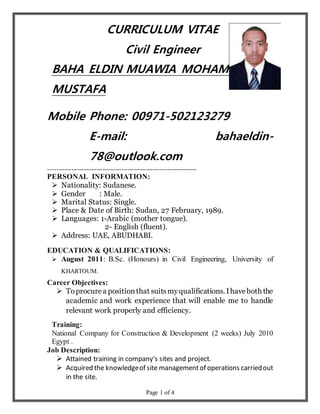 Page 1 of 4
CURRICULUM VITAE
Civil Engineer
BAHA ELDIN MUAWIA MOHAMED
MUSTAFA
Mobile Phone: 00971-502123279
E-mail: bahaeldin-
78@outlook.com
-----------------------------------------------------------------------
PERSONAL INFORMATION:
 Nationality: Sudanese.
 Gender : Male.
 Marital Status: Single.
 Place & Date of Birth: Sudan, 27 February, 1989.
 Languages: 1-Arabic (mother tongue).
2- English (fluent).
 Address: UAE, ABUDHABI.
EDUCATION & QUALIFICATIONS:
 August 2011: B.Sc. (Honours) in Civil Engineering, University of
KHARTOUM.
Career Objectives:
 Toprocurea positionthat suitsmyqualifications. Ihaveboth the
academic and work experience that will enable me to handle
relevant work properly and efficiency.
Training:
National Company for Construction & Development (2 weeks) July 2010
Egypt .
Job Description:
 Attained training in company's sites and project.
 Acquired the knowledgeof site managementof operations carriedout
in the site.
 