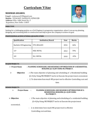 Curriculum Vitae
MOHMAD ANSARUL
E-mail : mdansarul129@gmail.com
Mobile: 7053413427, 9162591170, 9278013228
Address: HNo.-1684, Street No.-5
Kapashera,New Delhi- 110037
OBJECTIVE
Seeking for a challenging position as a Civil Engineer in progressive organization, where I can use my planning,
designing and overseeing skills in construction and help to grow the company to achieve its goal.
PROFESSIONAL& EDUCATIONALQUALIFICATION
Qualification Institution/Board Year Marks
Bachelor Of Engineering VTU,BELGAVI 2016 66%
12th HSB, NEPAL 2012 59%
10th SLC, NEPAL 2010 65%
MAJORPROJECTS
 Project Name : PLANNING SCHEDULING AND RESOURCE OPTIMIZATION OF A RESIDENTIAL
BUILDING (G+4) BY USING M.S PROJECT.
 Objective : 1.The main objective of planning and scheduling of a Residential building
(G+4) by Using MS PROJECT tool is to Execute the project most economical.
: 2. To determine how much MS project tool is effective Controlling cost and
time.
MINOR PROJECTS
 Project Name : PLANNING SCHEDULING AND RESOURCE OPTIMIZATION OF A
RESIDENTIAL BUILDING (G+4) BY USING
M.S PROJECT.
 Objective : 1.The main objective of planning and scheduling of a residential building
(G+4) by Using MS PROJECT tool is to Execute the project most
economical.
: 2. to determine how much MS project tool is effective
Controlling cost and time.
 