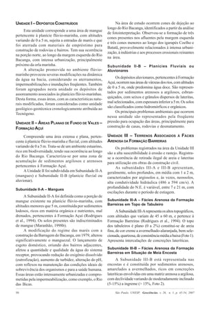 São Paulo, UNESP, Geociências, v. 26, n. 1, p. 45-54, 200750
UNIDADE I – DEPÓSITOS CONSTRUÍDOS
Esta unidade corresponde a uma área de mangue
pertencente à planície flúvio-marinha, com altitudes
variando de 0 a 5 m, sujeita a entradas de marés e que
foi aterrada com materiais de empréstimo para
construção de rodovias e bairros. Tem sua ocorrência
na porção norte, ao longo da margem esquerda do Rio
Bacanga, com intensa urbanização, principalmente
próximo da orla marinha.
A alteração promovida no ambiente flúvio-
marinho provocou severas modificações na dinâmica
da água na bacia, considerando os aterramentos,
impermeabilizações e inundações freqüentes. Também
foram agrupados nesta unidade os depósitos de
assoreamento associados às planícies flúvio-marinhas.
Desta forma, essas áreas, com as características natu-
rais modificadas, foram consideradas como unidade
geológico-geotécnica cronologicamente atribuída ao
Tecnógeno.
UNIDADE II – ÁREAS PLANAS DE FUNDO DE VALES –
FORMAÇÃO AÇUÍ
Compreende uma área extensa e plana, perten-
cente à planície flúvio-marinha e fluvial, com altitudes
variando de 0 a 5 m. Trata-se de um ambiente estuarino,
rico em biodiversidade, tendo sua ocorrência ao longo
do Rio Bacanga. Caracteriza-se por uma zona de
acumulação de sedimentos argilosos e arenosos
pertencentes à Formação Açuí.
A Unidade II foi subdividida em Subunidade II-A
(mangues) e Subunidade II-B (planície fluvial ou
aluvionar).
Subunidade II-A – Mangues
A Subunidade II-A foi definida como a porção de
mangue existente na planície flúvio-marinha, com
altitudes menores que 5 m, constituída por sedimentos
lodosos, ricos em matéria orgânica e nutrientes, mal
drenados, pertencentes à Formação Açuí (Rodrigues
et al., 1994). Os solos presentes são indiscriminados
de mangue (Maranhão, 1998b).
A modificação do regime das marés com a
construção da Barragem do Bacanga, em 1979, alterou
significativamente o manguezal. O lançamento de
esgoto doméstico, oriundo dos bairros adjacentes,
afetou a quantidade e qualidade da água do sistema
receptor, provocando redução do oxigênio dissolvido
(eutrofização), aumento de turbidez, alteração do pH,
com reflexos na manutenção das condições ideais de
sobrevivência dos organismos e para a saúde humana.
Essas áreas estão intensamente urbanizadas e compro-
metidas pela impermeabilização, como exemplo, o Rio
das Bicas.
Na área de estudo ocorrem cones de dejeção ao
longo do Rio Bacanga, identificados a partir da análise
de fotointerpretação. Observou-se a formação de três
cones presentes nos afluentes pela margem esquerda
e três cones menores ao longo dos igarapés Coelho e
Batatã, provavelmente relacionados à intensa urbani-
zação, à indústrias e aos processos erosionais reinantes
na área.
Subunidade II-B – Planícies Fluviais ou
Aluvionares
Os depósitos aluvionares, pertencentes à Formação
Açuí,ocorremnasáreasdevárzeasdosrios,comaltitudes
de 0 a 5 m, onde predomina água doce. São represen-
tados por sedimentos arenosos a argilosos, esbran-
quiçados, com seixos e grânulos dispersos de lateritas,
mal selecionados, com espessura inferior a 5 m. Os solos
são classificados como hidromórficos e orgânicos.
Os principais problemas ambientais que ocorrem
nessa unidade são representados pela freqüente
pressão para ocupação das áreas, principalmente para
construção de casas, rodovias e desmatamento.
UNIDADE III – TERRENOS ASSOCIADOS À FÁCIES
ARENOSA DA FORMAÇÃO BARREIRAS
Os problemas registrados na área da Unidade III
são a alta suscetibilidade à erosão e rastejo. Registra-
se a ocorrência de retirada ilegal de areia e lateritas
para utilização em obras da construção civil.
As subunidades III-A e III-B apresentam,
geralmente, solos profundos, em média com 1 a 2 m,
caracterizados por argissolos e, às vezes, neossolos,
alta condutividade hidráulica (486 a 594 cm/s). A
profundidade do N.E. é variável, entre 7 e 21 m, com
oscilações durante o período de estiagem.
Subunidade III-A – Fácies Arenosa da Formação
Barreiras em Topo de Tabuleiro
ASubunidadeIII-Arepresentaosaltostopográficos,
com altitudes que variam de 45 a 60 m, e pertence à
Formação Barreiras (Rodrigues et al., 1994). O topo
dos tabuleiros é plano (0 a 2%) constitui-se de areia
fina, de cor creme a avermelhado-alaranjada, bem sele-
cionada,quartzosa,deconsistênciamédiaabaixa(Foto1).
Apresenta intercalações de concreções lateríticas.
Subunidade III-B – Fácies Arenosa da Formação
Barreiras em Situação de Meia Encosta
A Subunidade III-B está representada nas
encostas e é constituída por sedimentos arenosos,
amarelados a avermelhados, ricos em concreções
lateríticas envolvidas em uma matriz arenosa a argilosa,
com declividade variando de moderadamente inclinado
(5-15%) a íngreme (> 15%, Foto 2).
 
